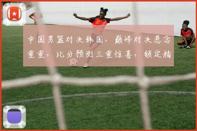 中国男篮对决韩国，巅峰对决悬念重重，比分预测三重惊喜，锁定精彩瞬间