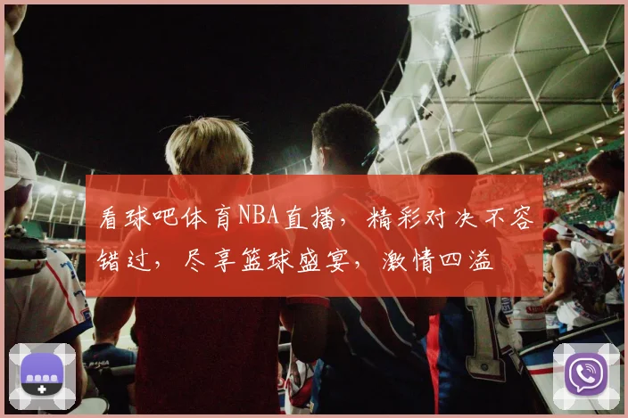 看球吧体育NBA直播，精彩对决不容错过，尽享篮球盛宴，激情四溢