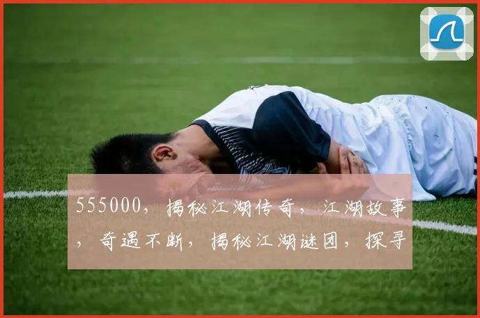 555000，揭秘江湖传奇，江湖故事，奇遇不断，揭秘江湖谜团，探寻真相之路。