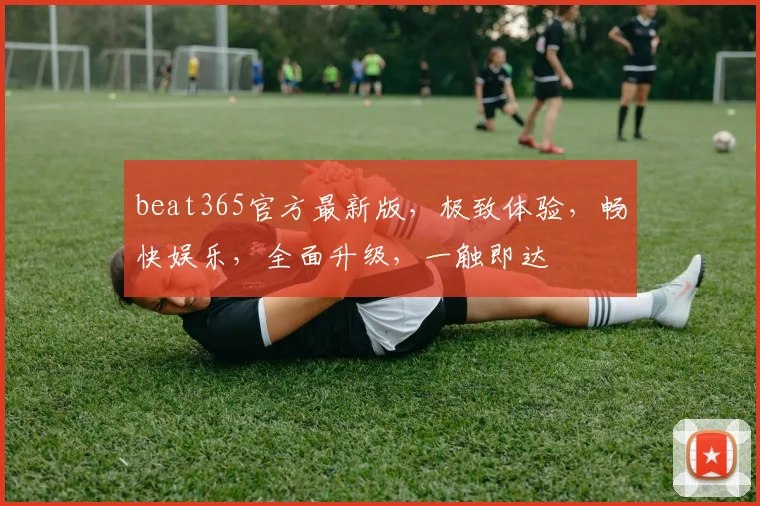 beat365官方最新版，极致体验，畅快娱乐，全面升级，一触即达