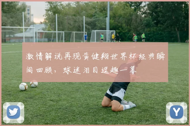 激情解说再现黄健翔世界杯经典瞬间回顾，球迷泪目逗趣一幕