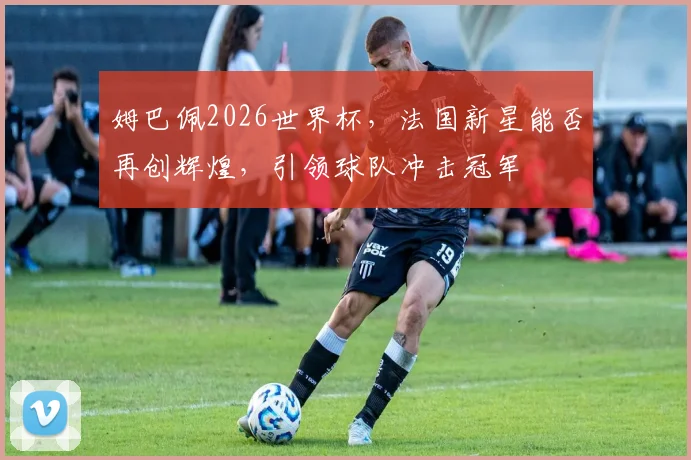 姆巴佩2026世界杯，法国新星能否再创辉煌，引领球队冲击冠军