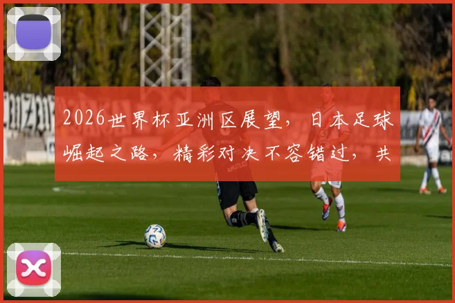 2026世界杯亚洲区展望，日本足球崛起之路，精彩对决不容错过，共鉴辉煌